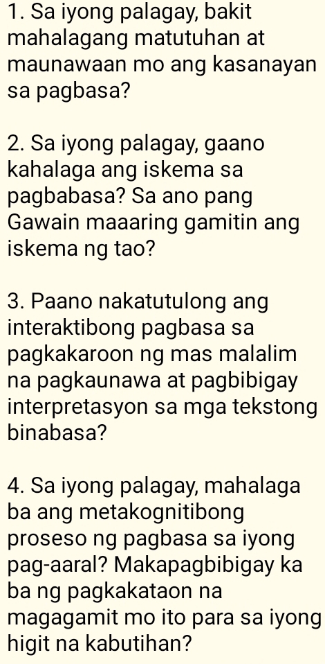 Sa iyong palagay, bakit 
mahalagang matutuhan at 
maunawaan mo ang kasanayan 
sa pagbasa? 
2. Sa iyong palagay, gaano 
kahalaga ang iskema sa 
pagbabasa? Sa ano pang 
Gawain maaaring gamitin ang 
iskema ng tao? 
3. Paano nakatutulong ang 
interaktibong pagbasa sa 
pagkakaroon ng mas malalim 
na pagkaunawa at pagbibigay 
interpretasyon sa mga tekstong 
binabasa? 
4. Sa iyong palagay, mahalaga 
ba ang metakognitibong 
proseso ng pagbasa sa iyong 
pag-aaral? Makapagbibigay ka 
ba ng pagkakataon na 
magagamit mo ito para sa iyong 
higit na kabutihan?