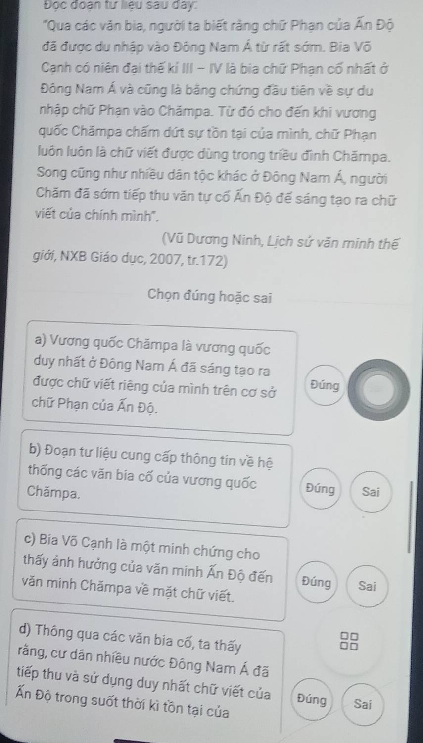 Đọc đoạn tư liệu sau đây: 
"Qua các văn bia, người ta biết rằng chữ Phạn của Ấn Độ 
đã được du nhập vào Đông Nam Á từ rất sớm. Bia Võ 
Cạnh có niên đại thế kỉ III - IV là bia chữ Phạn cố nhất ở 
Đông Nam Á và cũng là bằng chứng đầu tiên về sự du 
nhập chữ Phạn vào Chămpa. Từ đó cho đến khi vương 
quốc Chămpa chấm dứt sự tồn tại của mình, chữ Phạn 
luôn luôn là chữ viết được dùng trong triều đình Chămpa. 
Song cũng như nhiều dân tộc khác ở Đông Nam Á, người 
Chăm đã sớm tiếp thu văn tự cố Ấn Độ đế sáng tạo ra chữ 
viết của chính mình'. 
(Vũ Dương Ninh, Lịch sử văn minh thế 
giới, NXB Giáo dục, 2007, tr.172) 
Chọn đúng hoặc sai 
a) Vương quốc Chămpa là vương quốc 
duy nhất ở Đông Nam Á đã sáng tạo ra 
được chữ viết riêng của mình trên cơ sở 
Đúng 
chữ Phạn của Ấn Độ. 
b) Đoạn tư liệu cung cấp thông tin về hệ 
thống các văn bia cố của vương quốc Đúng 
Chămpa Sai 
c) Bia Võ Cạnh là một minh chứng cho 
thấy ảnh hưởng của văn minh Ấn Độ đến Đúng Sai 
văn minh Chămpa về mặt chữ viết. 
d) Thông qua các văn bia cố, ta thấy 
rằng, cư dân nhiều nước Đông Nam Á đã 
tiếp thu và sử dụng duy nhất chữ viết của Đúng Sai 
Ấn Độ trong suốt thời kì tồn tại của