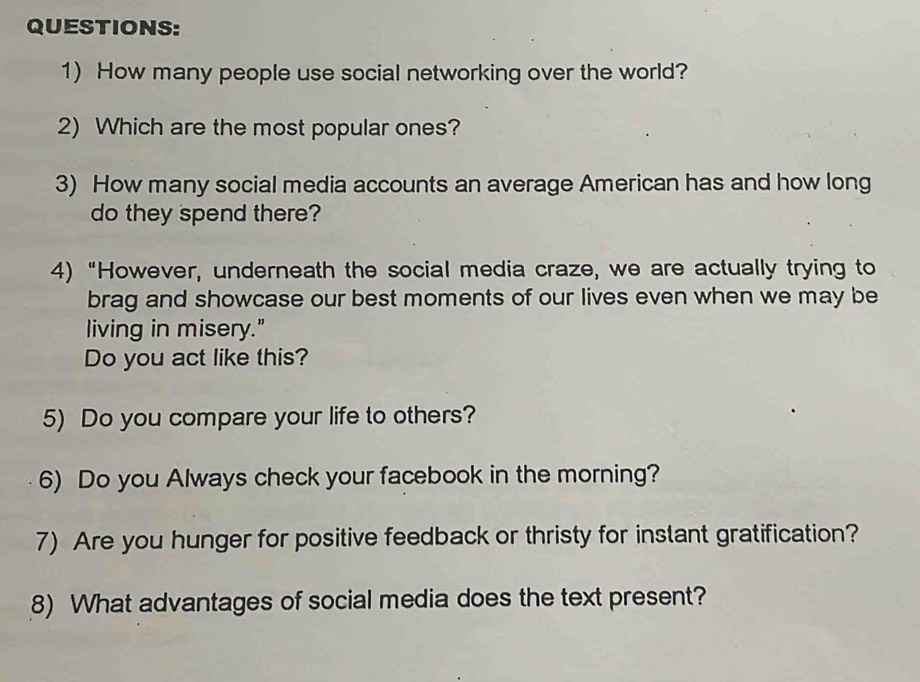 How many people use social networking over the world? 
2) Which are the most popular ones? 
3) How many social media accounts an average American has and how long 
do they spend there? 
4) “However, underneath the social media craze, we are actually trying to 
brag and showcase our best moments of our lives even when we may be 
living in misery." 
Do you act like this? 
5) Do you compare your life to others? 
6) Do you Always check your facebook in the morning? 
7) Are you hunger for positive feedback or thristy for inslant gratification? 
8) What advantages of social media does the text present?