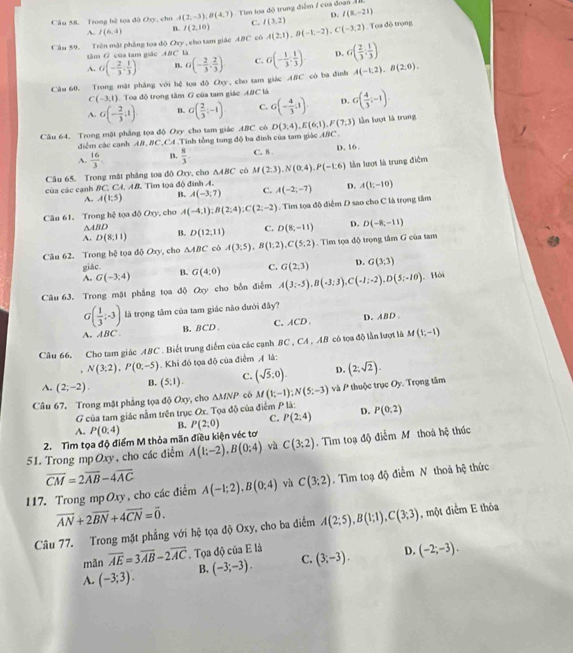 Cầu 58. Trong hệ tọa độ Oxy, cho A(2,-3);B(4,7) Tim tọa độ trung điễm / của đoạn Á
^. I(6,4) B. I(2,10) C. I(3,2) D. I(8,-21)
Cầu 59. Trên mật phẳng tọa độ O_y , cho tam giác ABC có A(2;1),B(-1;-2),C(-3;2) Tọa đồ trọng
tâm G của tam giác ABC *  là
A. G(- 2/3 , 1/3 ) B. G(- 2/3 , 2/3 ). C. G(- 1/3 , 1/3 ). D. G( 2/3 : 1/3 ).
Câu 60. Trong mật phầng với hệ tọa độ Oxy, cho tam giác ABC có ba đinh A(-1,2),B(2,0).
C(-3:1) Toạ độ trọng tâm G của tam giác ABC là
A. G(- 2/3 ,1) B. G( 2/3 ,-1). C. G(- 4/3 ;1). D. G( 4/3 ,-1),
Câu 64. Trong mặt phẳng tọa độ Oxy cho tam giác ABC cỏ D(3;4),E(6;1),F(7;3) lần lượt là trung
diểm các cạnh AB,BC,CA .Tính tổng tung độ ba đính của tam giác ABC .
D. 16 .
A.  16/3 .
B.  8/3 .
C. 8 .
Câu 65. Trong mất phâng toa độ Oxy, cho △ ABC có M(2:3).N(0:4).P(-1:6) lần lượt là trung điệm
của các cạnh BC, CA, AB. Tìm tọa độ đính A.
A. A(1;5) B. A(-3;7) C. A(-2;-7) D. A(1;-10)
Cân 61. Trong hệ tọa độ Oxy, cho A(-4;1);B(2;4);C(2;-2). Tìm tọa độ điểm D sao cho C là trọng tâm
△ ABD
A. D(8;11) B. D(12:11) C. D(8;-11) D. D(-8;-11)
Câu 62. Trong hệ tọa độ Oxy, cho △ ABC có A(3;5),B(1;2),C(5;2) Tim tọa độ trọng tâm G của tam
giác.
A. G(-3;4) B. G(4:0) C. G(2;3) D. G(3;3)
Câu 63. Trong mặt phẳng tọa độ Oxy cho bốn điểm A(3;-5),B(-3;3),C(-1;-2),D(5;-10). Hội
G( 1/3 ;-3) là trọng tâm của tam giác nào dưới đây?
A. ABC. C. ACD、 D. ABD 
B. BCD.
Câu 66. Cho tam giác ABC . Biết trung diểm của các cạnh BC , CA , AB có tọa độ lần lượt là M(1;-1)
, N(3;2),P(0;-5). Khi đó tọa độ của điểm A là:
C. (sqrt(5);0). D. (2;sqrt(2)).
A. (2;-2).
B. (5;1).
Câu 67. Trong mật phẳng tọa độ Oxy, cho △ MNP có M(1;-1);N(5;-3) và P thuộc trục Oy. Trọng tâm
G của tam giác nằm trên trục Ox. Tọa độ của điểm P là:
A. P(0,4)
B. P(2;0) C. P(2;4) D. P(0:2)
2. Tìm tọa độ điểm M thỏa mãn điều kiện véc tơ
51. Trong mp Oxy, cho các điểm A(1;-2),B(0;4) và C(3:2). Tìm toạ độ điểm Mô thoả hệ thúc
vector CM=2vector AB-4vector AC
117. Trong mp Oxy, cho các điểm A(-1;2),B(0;4) và C(3;2). Tìm toạ độ điểm N thoả hệ thức
overline AN+2overline BN+4overline CN=overline 0.
Câu 77. Trong mặt phẳng với hệ tọa độ Oxy, cho ba điểm A(2;5),B(1;1),C(3;3) , một điểm E thóa
mãn overline AE=3overline AB-2overline AC. Tọa độ của E là D. (-2;-3).
B. (-3;-3). C. (3;-3).
A. (-3;3).