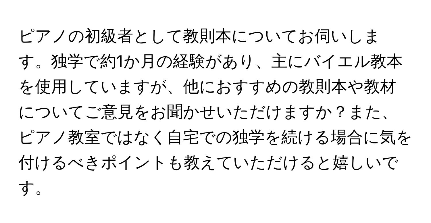 ピアノの初級者として教則本についてお伺いします。独学で約1か月の経験があり、主にバイエル教本を使用していますが、他におすすめの教則本や教材についてご意見をお聞かせいただけますか？また、ピアノ教室ではなく自宅での独学を続ける場合に気を付けるべきポイントも教えていただけると嬉しいです。