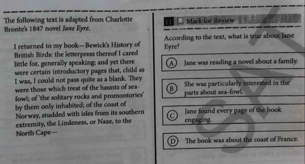 The following text is adapted from Charlotte
11 Mark for Review
Bronte's 1847 novel Jane Eyre.
According to the text, what is true about Jane
I returned to my book—Bewick's History of Eyre?
British Birds: the letterpress thereof I cared
little for, generally speaking; and yet there A Jane was reading a novel about a family.
were certain introductory pages that, child as
I was, I could not pass quite as a blank. They
were those which treat of the haunts of sea- B She was particularly interested in the
fowl; of 'the solitary rocks and promontories' parts about sea-fowl.
by them only inhabited; of the coast of
Norway, studded with isles from its southern Jane found every page of the book
extremity, the Lindeness, or Naze, to the engaging.
North Cape—
D) The book was about the coast of France.