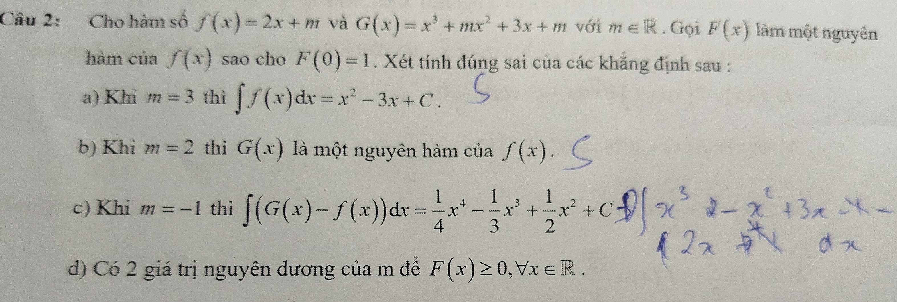 Cho hàm số f(x)=2x+m và G(x)=x^3+mx^2+3x+m với m∈ R. Gọi F(x) làm một nguyên
hàm của f(x) sao cho F(0)=1. Xét tính đúng sai của các khẳng định sau :
a) Khi m=3 thì ∈t f(x)dx=x^2-3x+C.
b) Khi m=2 thì G(x) là một nguyên hàm của f(x).
c) Khi m=-1 thì ∈t (G(x)-f(x))dx= 1/4 x^4- 1/3 x^3+ 1/2 x^2+C
d) Có 2 giá trị nguyên dương của m để F(x)≥ 0, forall x∈ R.