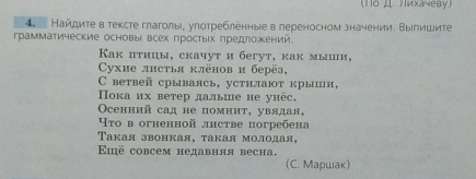 (1o μ. лихачеву) 
4. Найдите в тексте глаголы, улотребленные в лереносном значении. Выпишите 
грамматические основы всех простыίхηредложений. 
Как пτицы, скачут и бегут, как мыии, 
Cухие лнстья клёнов и берёз, 
C ветвей срываясь, устилают крыши, 
ока их ветер дальше не унёс. 
Oсенний сад не помнит, увядая, 
Что в огненной лнстве погребена 
Τакая звонкая, такая молодая, 
Ειё совсем недавняя весна. 
(C. Maршaк)