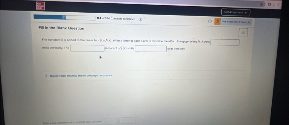 Ext Assigmmnt 
124 of 250 Concepts completed Due in lrs thas ill hours
Fill in the Blank Question 
Q 
The constant is added to the linear function f(x). Write a letter in each blank to describe the effect. The graph of the f(x) shifts 
units vertically. The intercept of f(x) shifts units vertically. 
Need help? Review these concept resources. 
Rate your confidence to summet your answer