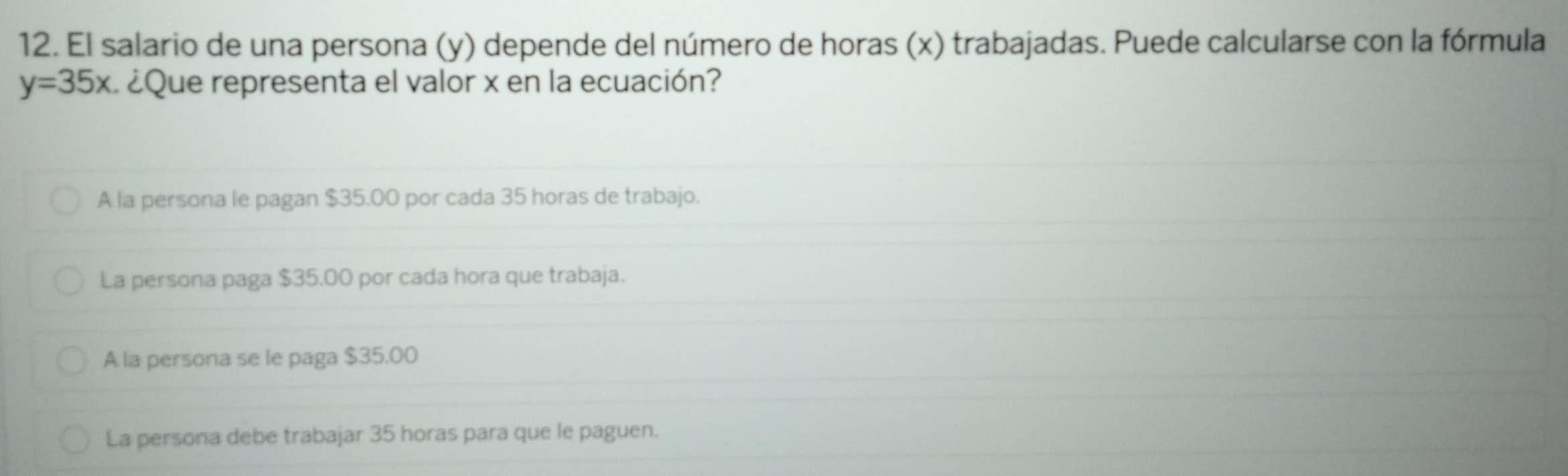 El salario de una persona (y) depende del número de horas (x) trabajadas. Puede calcularse con la fórmula
y=35x ¿Que representa el valor x en la ecuación?
A la persona le pagan $35.00 por cada 35 horas de trabajo.
La persona paga $35.00 por cada hora que trabaja.
A la persona se le paga $35.00
La persona debe trabajar 35 horas para que le paguen.