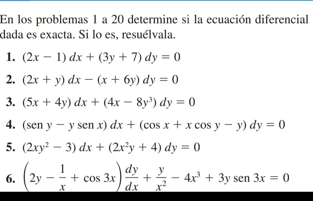 En los problemas 1 a 20 determine si la ecuación diferencial 
dada es exacta. Si lo es, resuélvala. 
1. (2x-1)dx+(3y+7)dy=0
2. (2x+y)dx-(x+6y)dy=0
3. (5x+4y)dx+(4x-8y^3)dy=0
4. (seny-ysenx)dx+(cos x+xcos y-y)dy=0
5. (2xy^2-3)dx+(2x^2y+4)dy=0
6. (2y- 1/x +cos 3x) dy/dx + y/x^2 -4x^3+3ysen 3x=0