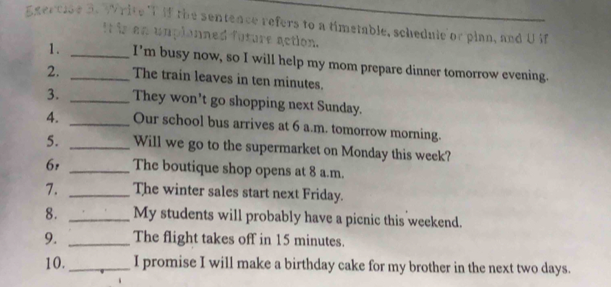 if the sentence refers to a timetable, schednie or pian, and Uif 
It is an umplonned future action. 
1. _I’m busy now, so I will help my mom prepare dinner tomorrow evening. 
2._ 
The train leaves in ten minutes. 
3. _They won't go shopping next Sunday. 
4._ 
Our school bus arrives at 6 a.m. tomorrow morning. 
5._ 
Will we go to the supermarket on Monday this week? 
6,_ 
The boutique shop opens at 8 a.m. 
7. _The winter sales start next Friday. 
8._ 
My students will probably have a picnic this weekend. 
9. _The flight takes off in 15 minutes. 
10._ I promise I will make a birthday cake for my brother in the next two days.