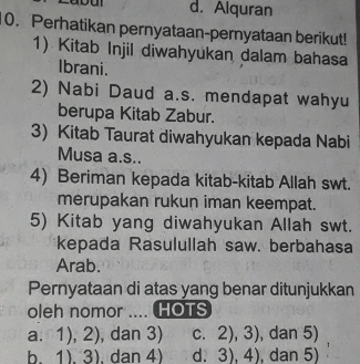 d. Alquran
0. Perhatikan pernyataan-pernyataan berikut!
1) Kitab Injil diwahyukan dalam bahasa
Ibrani.
2) Nabi Daud a.s. mendapat wahyu
berupa Kitab Zabur.
3) Kitab Taurat diwahyukan kepada Nabi
Musa a.s..
4) Beriman kepada kitab-kitab Allah swt.
merupakan rukun iman keempat.
5) Kitab yang diwahyukan Allah swt.
kepada Rasulullah saw. berbahasa
Arab.
Pernyataan di atas yang benar ditunjukkan
oleh nomor .... HOTS
a. 1),2) , dan 3) C. 2),3) , dan 5)
h 1).3) . dan 4) d. 3),4) , dan 5)