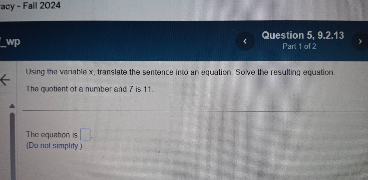 acy - Fall 2024 
Question 5, 9.2.13 
wp 
Part 1 of 2 
Using the variable x, translate the sentence into an equation. Solve the resulting equation. 
The quotient of a number and 7 is 11. 
The equation is □. 
(Do not simplify.)