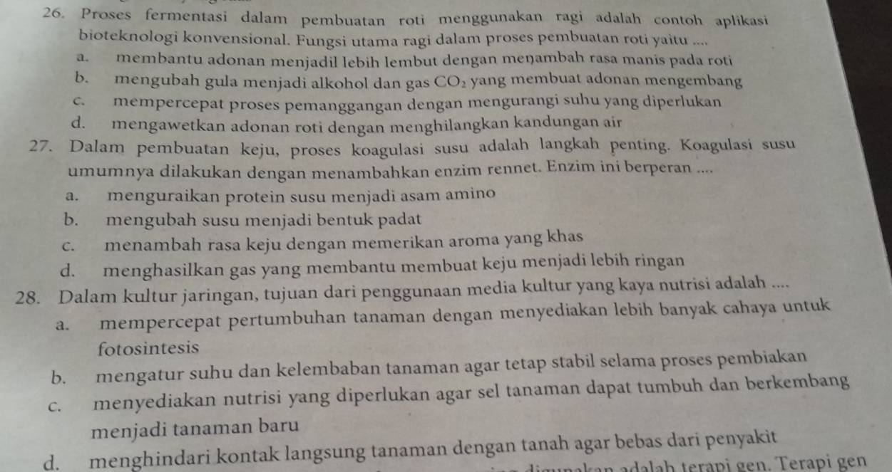 Proses fermentasi dalam pembuatan roti menggunakan ragi adalah contoh aplikasi
bioteknologi konvensional. Fungsi utama ragi dalam proses pembuatan roti yaitu ....
a.membantu adonan menjadil lebih lembut dengan meŋambah rasa manis pada roti
b. mengubah gula menjadi alkohol dan gas CO_2 yang membuat adonan mengembang
c. mempercepat proses pemanggangan dengan mengurangi suhu yang diperlukan
d. mengawetkan adonan roti dengan menghilangkan kandungan air
27. Dalam pembuatan keju, proses koagulasi susu adalah langkah penting. Koagulasi susu
umumnya dilakukan dengan menambahkan enzim rennet. Enzim ini berperan ....
a. menguraikan protein susu menjadi asam amino
b. mengubah susu menjadi bentuk padat
c. menambah rasa keju dengan memerikan aroma yang khas
d. menghasilkan gas yang membantu membuat keju menjadi lebih ringan
28. Dalam kultur jaringan, tujuan dari penggunaan media kultur yang kaya nutrisi adalah ....
a. mempercepat pertumbuhan tanaman dengan menyediakan lebih banyak cahaya untuk
fotosintesis
b. mengatur suhu dan kelembaban tanaman agar tetap stabil selama proses pembiakan
c. menyediakan nutrisi yang diperlukan agar sel tanaman dapat tumbuh dan berkembang
menjadi tanaman baru
d. menghindari kontak langsung tanaman dengan tanah agar bebas dari penyakit
a  ada ah terapi gen. Terapi gen