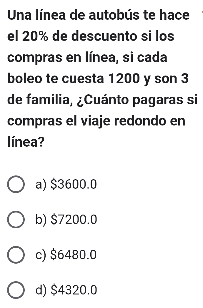 Una línea de autobús te hace
el 20% de descuento si los
compras en línea, si cada
boleo te cuesta 1200 y son 3
de familia, ¿Cuánto pagaras si
compras el viaje redondo en
línea?
a) $3600.0
b) $7200.0
c) $6480.0
d) $4320.0