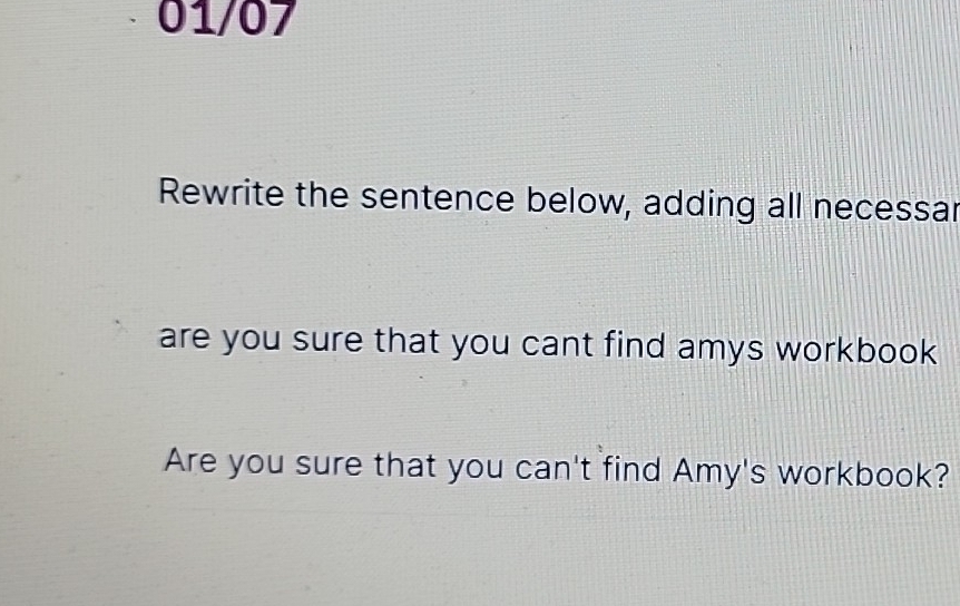 01/07 
Rewrite the sentence below, adding all necessar 
are you sure that you cant find amys workbook . 
Are you sure that you can't find Amy's workbook?