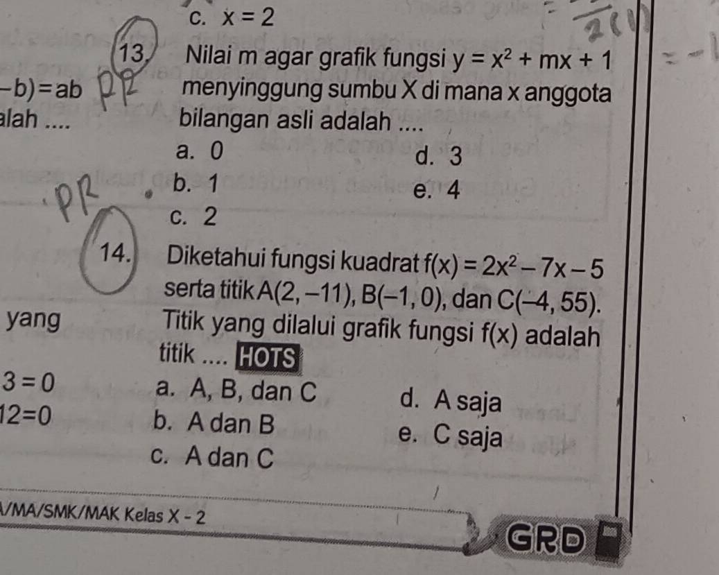 C. x=2
13. Nilai m agar grafik fungsi y=x^2+mx+1
-b)=ab menyinggung sumbu X di mana x anggota
lah .... bilangan asli adalah ....
a. 0 d. 3
b. 1 e. 4
c. 2
14. Diketahui fungsi kuadrat f(x)=2x^2-7x-5
serta titik A(2,-11), B(-1,0) , dan C(-4,55). 
yang Titik yang dilalui grafik fungsi f(x) adalah
titik .... HOTS
3=0 a. A, B, dan C d. A saja
12=0 b. A dan B e. C saja
c. A dan C
/MA/SMK/MAK Kelas X-2
GRD