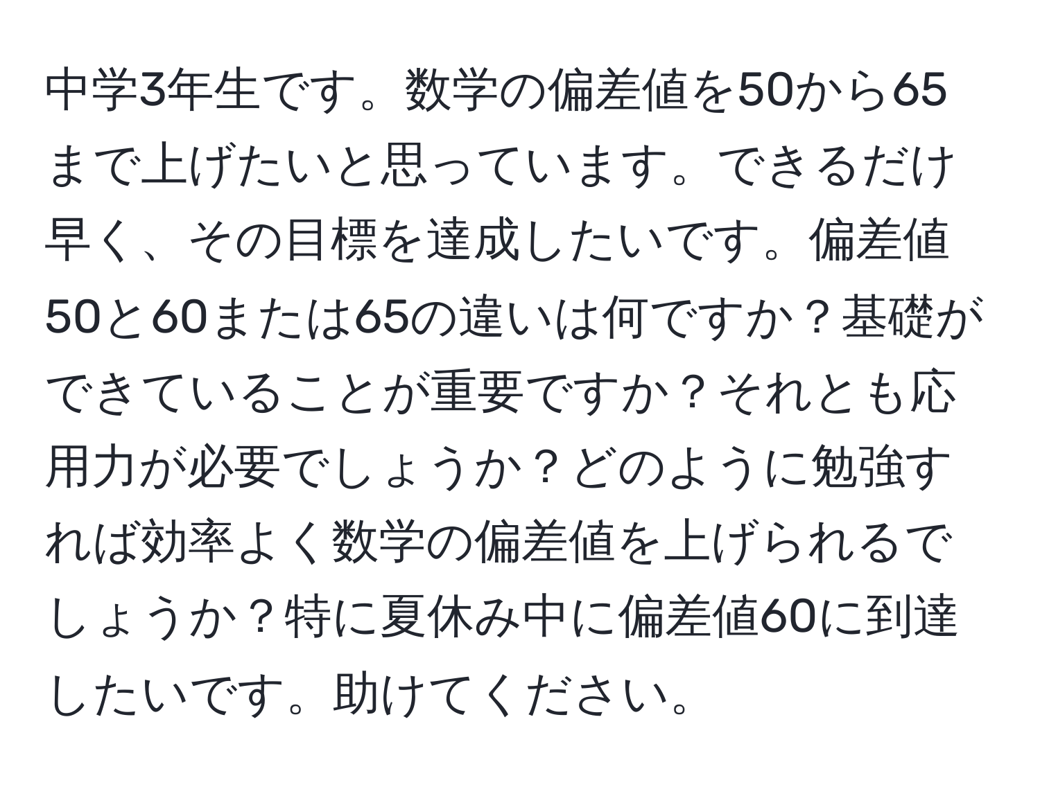 中学3年生です。数学の偏差値を50から65まで上げたいと思っています。できるだけ早く、その目標を達成したいです。偏差値50と60または65の違いは何ですか？基礎ができていることが重要ですか？それとも応用力が必要でしょうか？どのように勉強すれば効率よく数学の偏差値を上げられるでしょうか？特に夏休み中に偏差値60に到達したいです。助けてください。