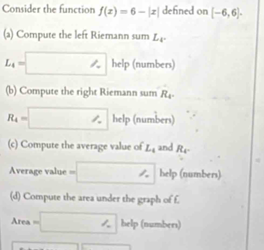 Consider the function f(x)=6-|x| defined on [-6,6]·
(a) Compute the left Riemann sum L_4.
L_4=□ h w p (numbers) 
(b) Compute the right Riemann sum R_4.
R_4=□ help (numbers) 
(c) Compute the average value of L_4 and R_4. 
Average value == =□ help (numbers) 
(d) Compute the area under the graph of f. 
Area =□ bclp (numbers)
□ □ □