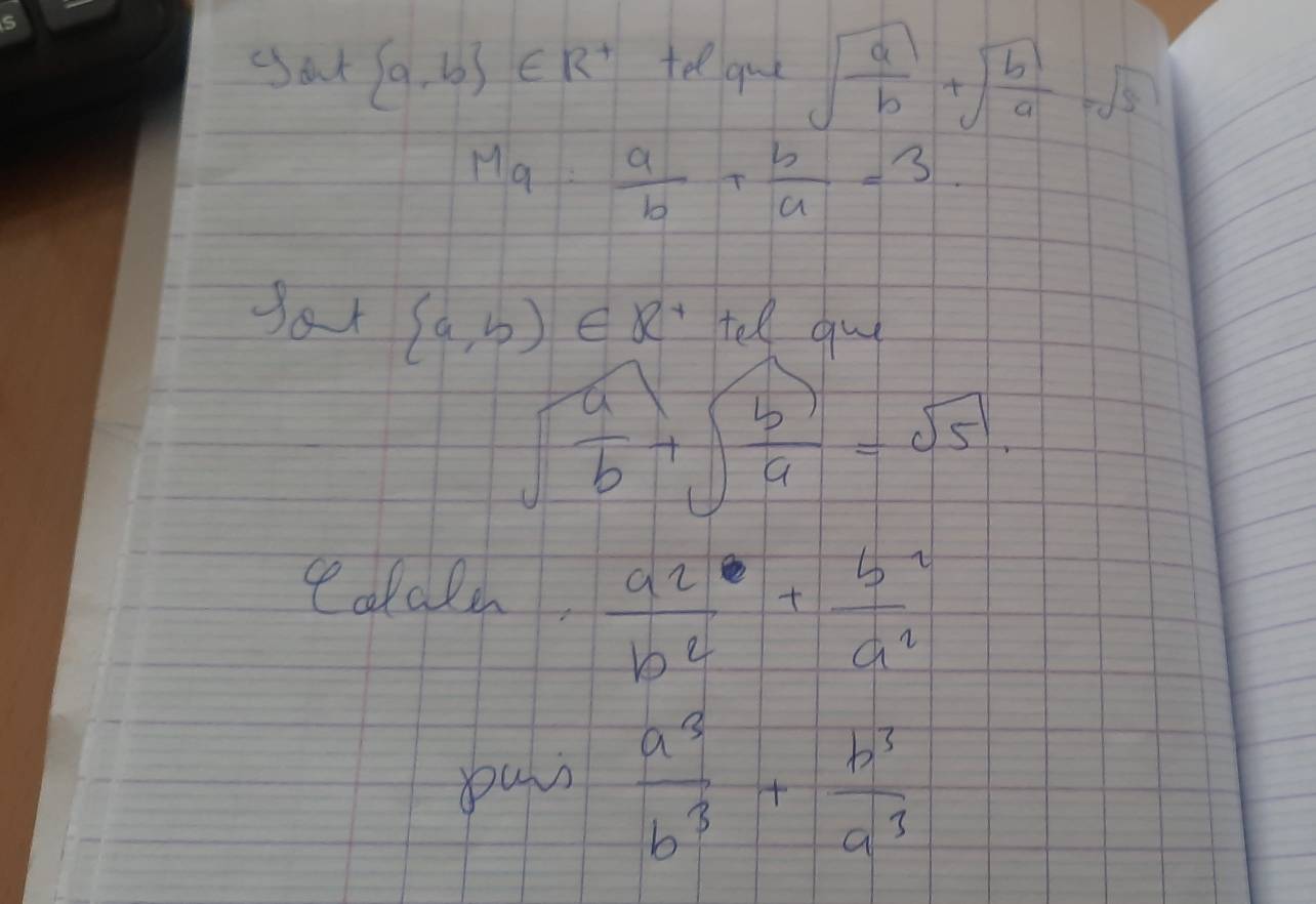 out  a,b ∈ R^+ tel que sqrt(frac a)b+sqrt(frac b)a=sqrt(5)
Mg: a/b + b/a =3. 
Sor  a,b∈ R^+ tell gu
sqrt(frac a)b+sqrt(frac b)a=sqrt(5)
otale,  a2/b^2 + b^2/a^2 
yurs  a^3/b^3 + b^3/a^3 