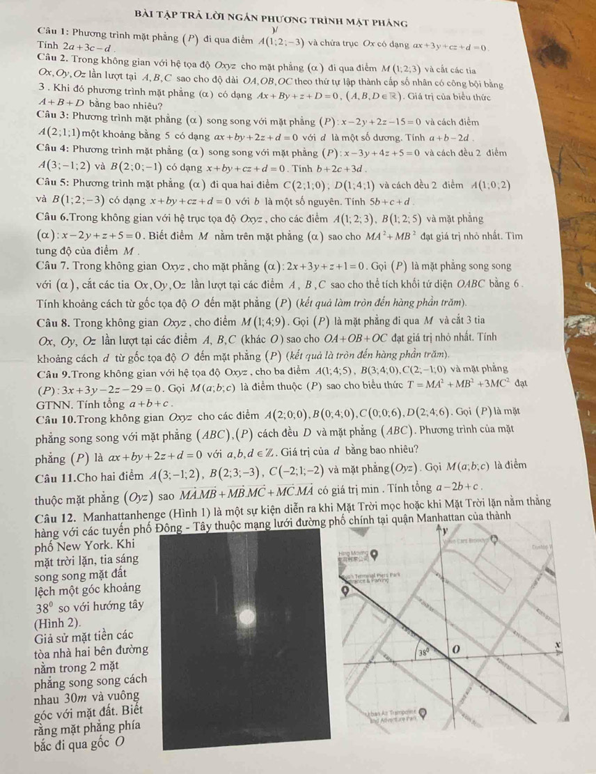 bài tập trả lời ngán phương trình mặt pháng
)/
Câu 1: Phương trình mặt phẳng (P) đi qua điểm A(1;2;-3) và chứa trục Ox có dạng
Tinh 2a+3c-d ax+3y+cz+d=0
Câu 2. Trong không gian với hệ tọa độ Oxyz cho mặt phẳng (α ) đi qua điểm M(1;2;3) và cắt các tia
Ox,Oy,Oz lần lượt tại A, B,C sao cho độ dài OA,OB,OC theo thứ tự lập thành cấp số nhân có công bội bằng
3 . Khi đó phương trình mặt phẳng (α) có dạng Ax+By+z+D=0,(A,B,D∈ R). Giá trị của biểu thức
A+B+D bằng bao nhiêu?
Câu 3: Phương trình mặt phẳng (α ) song song với mặt phẳng (P):x-2y+2z-15=0 và cách điểm
A(2;1;1) một khoảng bằng 5 có dạng ax+by+2z+d=0 với đ là một số dương. Tính a+b-2d
Câu 4: Phương trình mặt phẳng (α ) song song với mặt phẳng (P):x-3y+4z+5=0 và cách đều 2 điểm
A(3;-1;2) và B(2;0;-1) có dạng x+by+cz+d=0 Tính b+2c+3d.
Câu 5: Phương trình mặt phẳng (α ) đi qua hai điểm C(2;1;0);D(1;4;1) và cách đều 2 điểm A(1;0;2)
và B(1;2;-3) có dạng x+by+cz+d=0 với b là một số nguyên. Tính 5b+c+d
Câu 6.Trong không gian với hệ trục tọa độ Oxyz , cho các điểm A(1;2;3),B(1;2;5) và mặt phẳng
(alpha ):x-2y+z+5=0. Biết điểm M nằm trên mặt phẳng (α) sao cho MA^2+MB^2 đạt giá trị nhỏ nhất. Tìm
tung độ của điểm M 
Câu 7. Trong không gian Oxyz , cho mặt phẳng (alpha ):2x+3y+z+1=0. Gọi (P) là mặt phẳng song song
với (α), cắt các tia Ox,Oy,Oz lần lượt tại các điểm A, B,C sao cho thể tích khối tứ diện OABC bằng 6.
Tính khoảng cách từ gốc tọa độ O đến mặt phẳng (P) (kết quả làm tròn đến hàng phần trăm).
Câu 8. Trong không gian Oxyz , cho điểm M(1;4;9). Gọi (P) là mặt phẳng đi qua M và cắt 3 tia
Ox, Oy, Oz lần lượt tại các điểm A, B,C (khác O) sao cho OA+OB+OC đạt giá trị nhỏ nhất. Tính
khoảng cách d từ gốc tọa độ O đến mặt phẳng (P) (kết quả là tròn đến hàng phần trăm).
Câu 9.Trong không gian với hệ tọa độ OXVZ , cho ba điểm A(1;4;5),B(3;4;0),C(2;-1;0) và mặt phẳng
( P :3x+3y-2z-29=0. Gọi M(a;b;c) là điểm thuộc (P) sao cho biểu thức T=MA^2+MB^2+3MC^2dat
GTNN. Tính tổng a+b+c.
Câu 10.Trong không gian Oxyz cho các điểm A(2;0;0),B(0;4;0),C(0;0;6),D(2;4;6). Gọi (P ) là mặt
phẳng song song với mặt phẳng (ABC),(P) cách đều D và mặt phẳng (ABC). Phương trình của mặt
phẳng (P) là ax+by+2z+d=0 với a,b,d∈ Z. Giá trị của d bằng bao nhiêu?
Câu 11.Cho hai điểm A(3;-1;2),B(2;3;-3),C(-2;1;-2) và mặt phẳng (Oyz). Gọi M(a;b;c) là điểm
thuộc mặt phắng (Oyz) sao vector MAvector MB+vector MBvector MC+vector MCvector MA có giá trị min . Tính tổng a-2b+c.
Câu 12. Manhattanhenge (Hình 1) là một sự kiện diễn ra khi Mặt Trời mọc hoặc khi Mặt Trời lặn nằm thẳng
hàng với các tuyến phố Đông - Tây thuộc mạng lưới đườnành
phố New York. Khi
mặt trời lặn, tia sáng
song song mặt đất
lệch một góc khoảng
38° so với hướng tây
(Hình 2).
Giả sử mặt tiền các
tòa nhà hai bên đường
nằm trong 2 mặt
phẳng song song cách
nhau 30m và vuông
góc với mặt đất. Biết
rằng mặt phẳng phía 
bắc đi qua gốc O