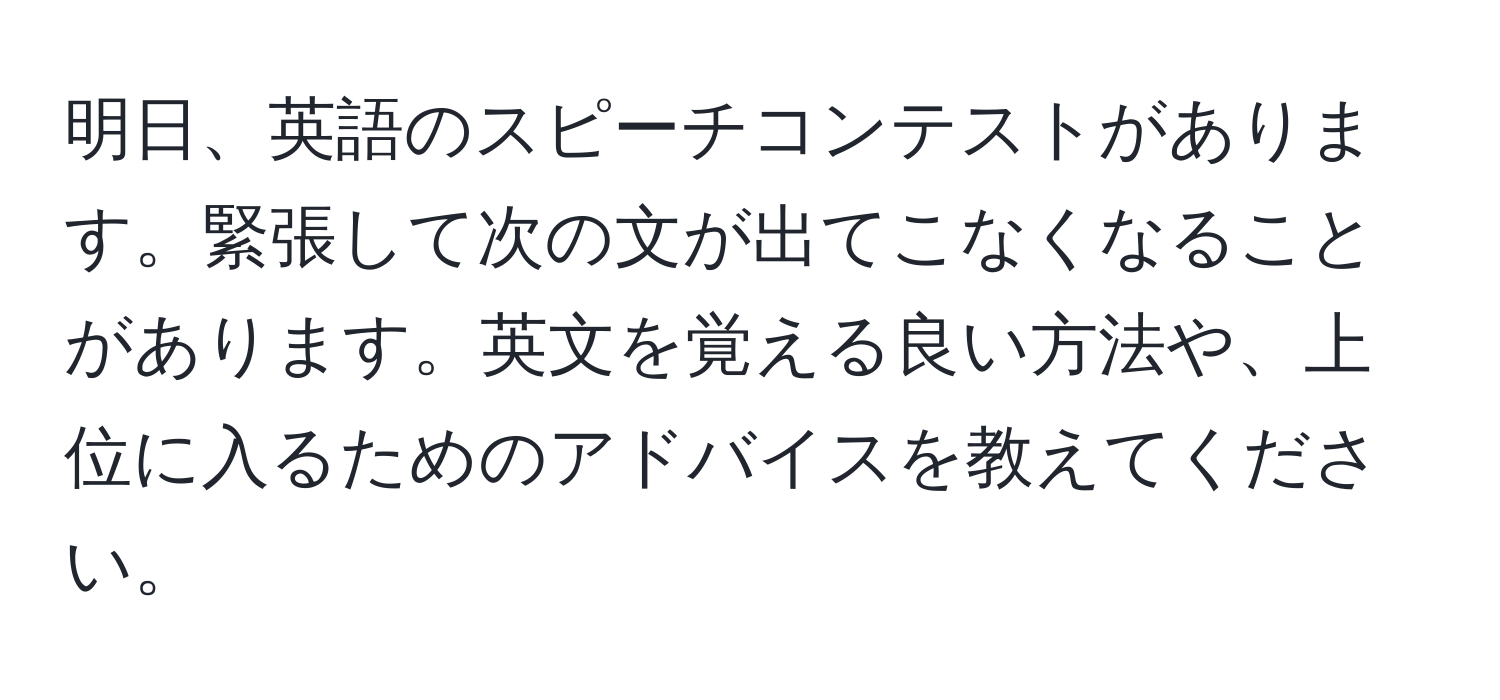 明日、英語のスピーチコンテストがあります。緊張して次の文が出てこなくなることがあります。英文を覚える良い方法や、上位に入るためのアドバイスを教えてください。