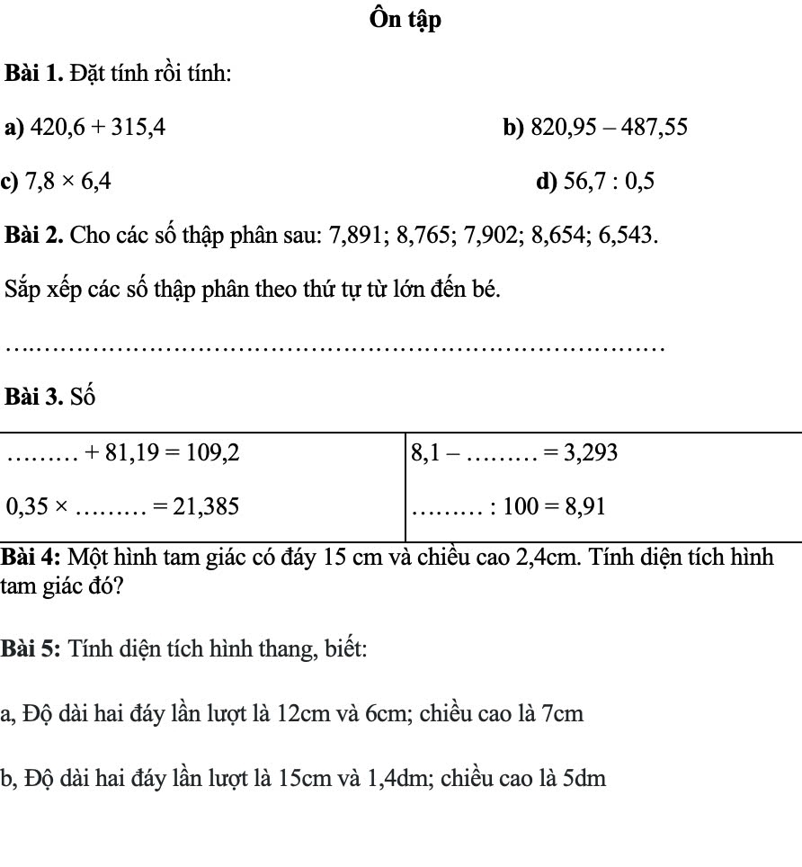 Ôn tập 
Bài 1. Đặt tính rồi tính: 
a) 420,6+315,4 b) 820,95-487,55
c) 7,8* 6,4 d) 56, 7 : 0, 5
Bài 2. Cho các số thập phân sau: 7,891; 8,765; 7,902; 8,654; 6,543. 
Sắp xếp các số thập phân theo thứ tự từ lớn đến bé. 
Bài 3. Số 
_ +81,19=109,2
8,1-.........=3,293
0,35* _ =21,385
_: 100=8,91
Bài 4: Một hình tam giác có đáy 15 cm và chiều cao 2,4cm. Tính diện tích hình 
tam giác đó? 
Bài 5: Tính diện tích hình thang, biết: 
a, Độ dài hai đáy lần lượt là 12cm và 6cm; chiều cao là 7cm
b, Độ dài hai đáy lần lượt là 15cm và 1,4dm; chiều cao là 5dm