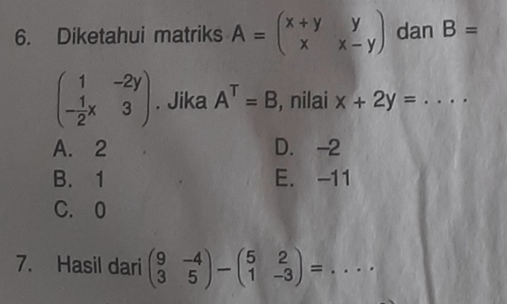 Diketahui matriks A=beginpmatrix x+y&y x&x-yendpmatrix dan B=
beginpmatrix 1&-2y - 1/2 x&3endpmatrix. Jika A^T=B , nilai x+2y=...
A. 2 D. -2
B. 1 E. -11
C. 0
7. Hasil dari beginpmatrix 9&-4 3&5endpmatrix -beginpmatrix 5&2 1&-3endpmatrix = _