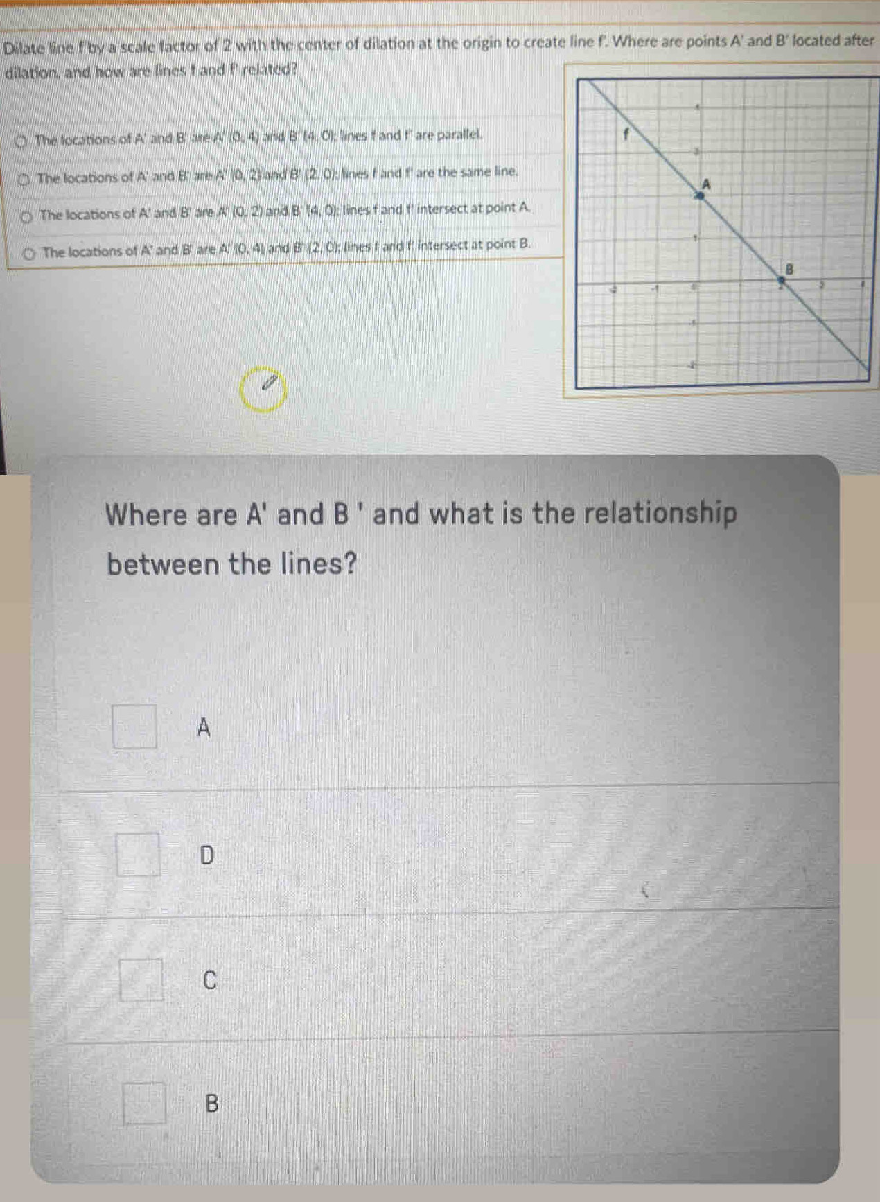 Dilate line f by a scale factor of 2 with the center of dilation at the origin to create line f. Where are points A' and B' located after
dilation, and how are lines f and f' related?
The locations of A' and B' aine A'(0,4) and B'(4,0) : lines f and f' are parallel.
The locations o (A' and 8 are A:(0,2) and B'(2,0) : lines f and f' are the same line.
The locations of A' and B are A(0,2) and B (4,0) lines f and f ' intersect at point A.
The locations of A' and B are A:(0,4) and B (2,0); lines f and f' intersect at point B.
Where are A' and B' and what is the relationship
between the lines?
A
D
C
B