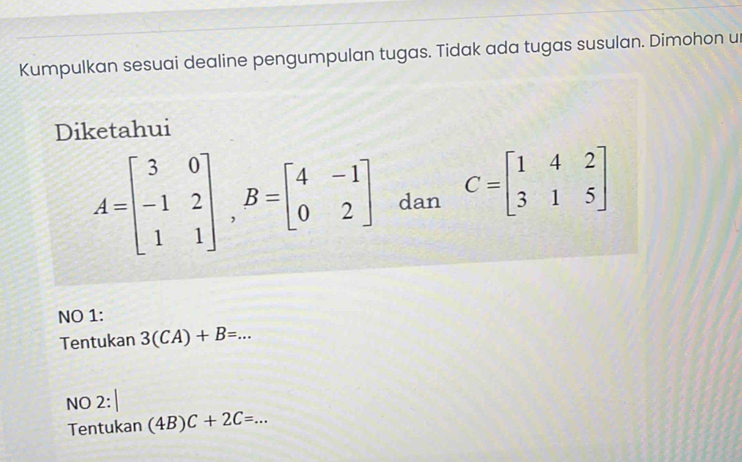 Kumpulkan sesuai dealine pengumpulan tugas. Tidak ada tugas susulan. Dimohon u
Diketahui
A=beginbmatrix 3&0 -1&2 1&1endbmatrix , B=beginbmatrix 4&-1 0&2endbmatrix dan C=beginbmatrix 1&4&2 3&1&5endbmatrix
NO 1:
Tentukan 3(CA)+B=...
NO 2:
Tentukan (4B)C+2C=...