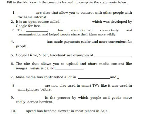 Fill in the blanks with the concepts learned to complete the statements below. 
1. _are sites that allow you to connect with other people with 
the same interest. 
2. It is an open source called _which was developed by 
Google for free. 
3. The _has revolutionized connectivity and 
communication and helped people share their ideas more wildly. 
4. _has made payments easier and more convenient for 
people. 
5. Google Drive, Viber, Facebook are examples of_ 
6. The site that allows you to upload and share media content like 
images, music is called_ 
7. Mass media has contributed a lot in __and _. 
8. _are now also used in smart TV's like it was used in 
smartphones before. 
9. _is the process by which people and goods move 
easily across borders. 
10. speed has become slowest in most places in Asia.