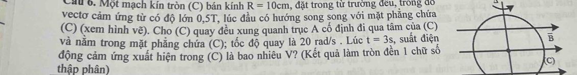 Cau 6. Một mạch kín tròn (C) bán kính R=10cm 1, đặt trong từ trường đều, trong đổ 
vecto cảm ứng từ có độ lớn 0, 5T, lúc đầu có hướng song song với mặt phăng chứa 
(C) (xem hình vẽ). Cho (C) quay đều xung quanh trục A cố định đi qua tâm của (C) 
và nằm trong mặt phăng chứa (C); tốc độ quay là 20 rad/s. Lúc t=3s , suất điện 
động cảm ứng xuất hiện trong (C) là bao nhiêu V? (Kết quả làm tròn đền 1 chữ số 
thập phân)