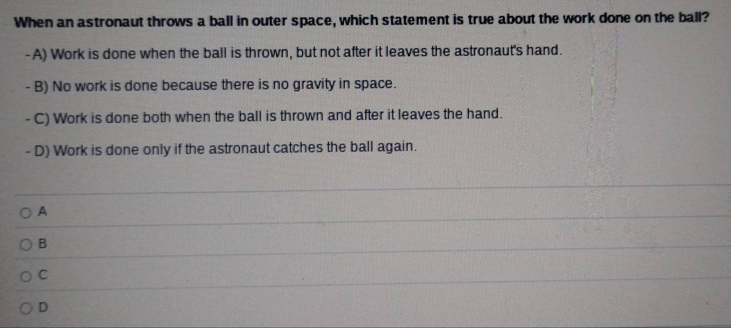 When an astronaut throws a ball in outer space, which statement is true about the work done on the ball?
- A) Work is done when the ball is thrown, but not after it leaves the astronaut's hand.
- B) No work is done because there is no gravity in space.
- C) Work is done both when the ball is thrown and after it leaves the hand.
- D) Work is done only if the astronaut catches the ball again.
A
B
C
D