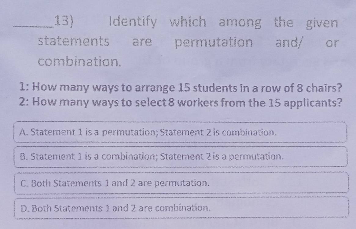 Identify which among the given
statements are permutation and/ or
combination.
1: How many ways to arrange 15 students in a row of 8 chairs?
2: How many ways to select 8 workers from the 15 applicants?
A. Statement 1 is a permutation; Statement 2 is combination.
B. Statement 1 is a combination; Statement 2 is a permutation.
C. Both Statements 1 and 2 are permutation.
D. Both Statements 1 and 2 are combination.