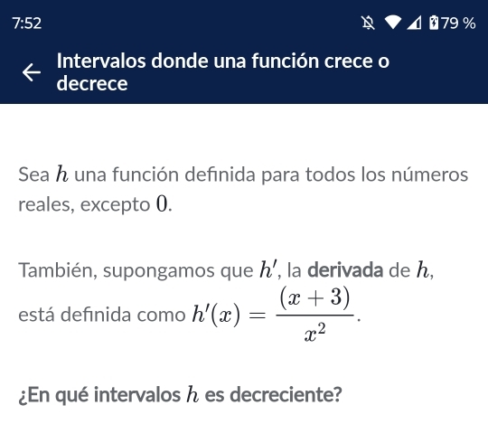 7:52
P4879%
Intervalos donde una función crece o 
decrece 
Sea h una función definida para todos los números 
reales, excepto 0. 
También, supongamos que h' , la derivada de h, 
está defınida como h'(x)= ((x+3))/x^2 . 
¿En qué intervalos h es decreciente?