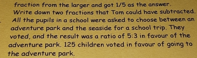 fraction from the larger and got 1/5 as the answer. 
Write down two fractions that Tom could have subtracted. 
All the pupils in a school were asked to choose between an 
adventure park and the seaside for a school trip. They 
voted, and the result was a ratio of 5:3 in favour of the 
adventure park. 125 children voted in favour of going to 
the adventure park.