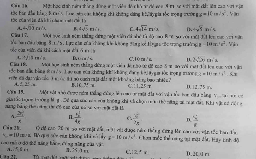 Một học sinh ném thẳng đứng một viên đá nhỏ từ độ cao 8 m so với mặt đất lên cao với vận
tốc ban đầu bằng 8 m/s. Lực cản của không khí không đáng kể,lấygia tốc trọng trường g=10m/s^2. Vận
tốc của viên đá khi chạm mặt đất là
A. 4sqrt(10)m/s. B. 4sqrt(5)m/s. C. 4sqrt(14)m/s. D. 4sqrt(5)m/s.
Câu 17. Một học sinh ném thẳng đứng một viên đá nhỏ từ độ cao 8 m so với mặt đất lên cao với vận
tốc ban đầu bằng 8 m/s. Lực cản của không khí không đáng kể,lấygia tốc trọng trường g=10m/s^2. Vận
tốc của viên đá khi cách mặt đất 6 m là
A. 2sqrt(10)m/s. B. 6 m / s. C. 10 m / s. D. 2sqrt(26)m/s.
Câu 18. Một học sinh ném thẳng đứng một viên đá nhỏ từ độ cao 8 m so với mặt đất lên cao với vận
tốc ban đầu bằng 8 m /s . Lực cản của không khí không đáng kể,lấygia tốc trọng trường g=10m/s^2. Khi
viên đá đạt vận tốc 3 m /s thì nó cách mặt đất một khoảng bằng bao nhiêu?
A. 5, 25 m. B. 10, 75 m. C. 11, 25 m. D.12, 75 m.
Câu 19. Một vật nhỏ được ném thẳng đứng lên cao từ mặt đất với vận tốc ban đầu bằng V_0 , tại nơi có
gia tốc trọng trường là g . Bỏ qua sức cản của không khí và chọn mốc thế năng tại mặt đất. Khi vật có động
năng bằng thể năng thì độ cao của nó so với mặt đất là
A. frac (2v_0)^2g. frac (v_0)^24g. frac (v_0)^22g. frac (v_0)^2g.
B.
C.
D.
Câu 20. Ở độ cao 20 m so với mặt đất, một vật được ném thẳng đứng lên cao với vận tốc ban đầu
v_0=10m/s. Bỏ qua sức cản không khí và lấy g=10m/s^2. Chọn mốc thế năng tại mặt đất. Hãy tính độ
cao mà ở đó thế năng bằng động năng của vật.
A.15,0 m. B. 25,0 m. C.12,5 m. D. 20, 0 m.
Câu 21.  Từ mặt đất, một vật đự