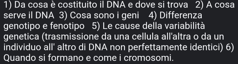 Da cosa è costituito il DNA e dove si trova 2) A cosa 
serve il DNA 3) Cosa sono i geni 4) Differenza 
genotipo e fenotipo 5) Le cause della variabilità 
genetica (trasmissione da una cellula all'altra o da un 
individuo all' altro di DNA non perfettamente identici) 6) 
Quando si formano e come i cromosomi.