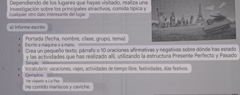 Dependiendo de los lugares que hayas visitado, realiza una 
investigación sobre los principales atractivos, comida típica y 
cualquier otro dato interesante del lugar. 
a) Informe escrito 
Portada (fecha, nombre, clase, grupo, tema) 
Escrito a máquina o a mano. 
Crea un pequeño texto, párrafo o 10 oraciones afirmativas y negativas sobre dónde has estado 
y las actividades que has realizado allí, utilizando la estructura Presente Perfecto y Pasado 
Simple 
Vocabulario: vacaciones, viajes, actividades de tiempo libre, festividades, días festivos. 
Ejemplos: 
He viajado a La Paz 
He comido mariscos y ceviche.