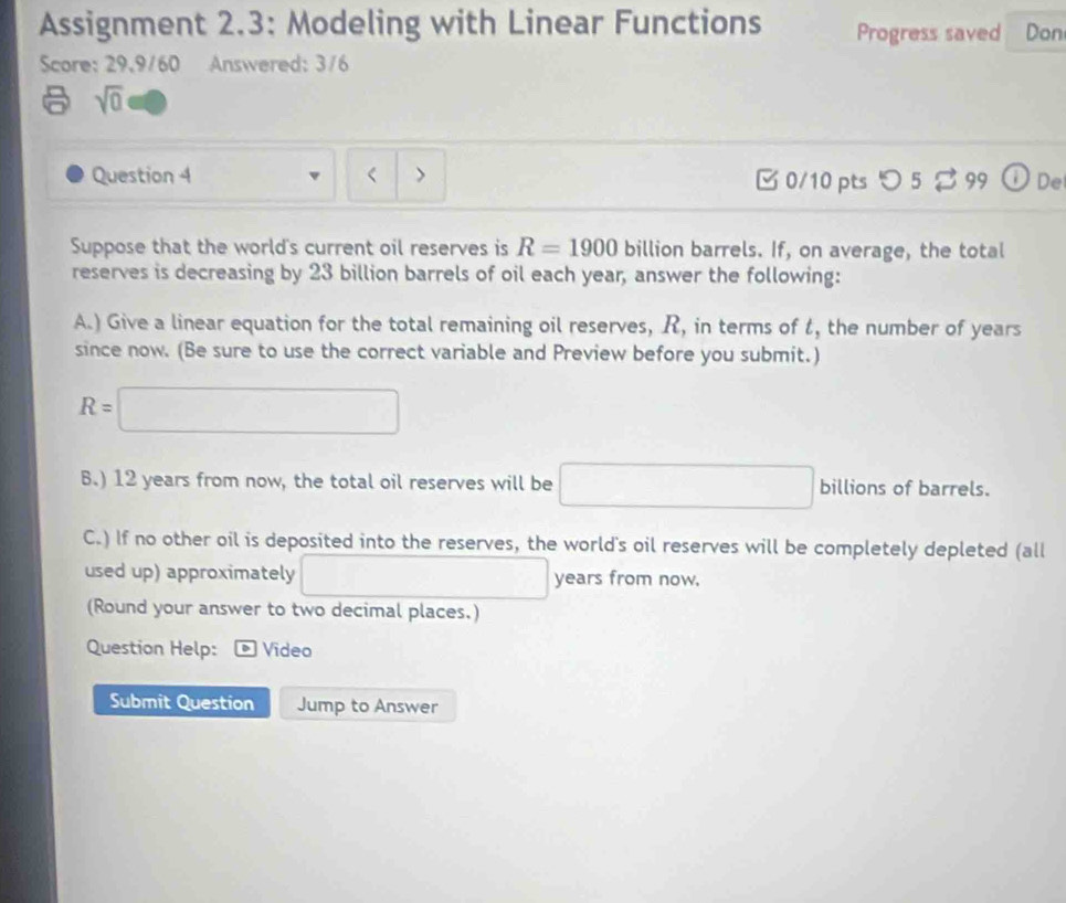 Assignment 2.3: Modeling with Linear Functions Progress saved Don 
Score: 29,9/60 Answered: 3/6 
sqrt(0) 
Question 4 < > [0/10 pts つ 5 % 99 ①De 
Suppose that the world's current oil reserves is R=1900 billion barrels. If, on average, the total 
reserves is decreasing by 23 billion barrels of oil each year, answer the following: 
A.) Give a linear equation for the total remaining oil reserves, R, in terms of t, the number of years
since now. (Be sure to use the correct variable and Preview before you submit.)
R=□
6.) 12 years from now, the total oil reserves will be □ billions of barrels. 
C.) If no other oil is deposited into the reserves, the world's oil reserves will be completely depleted (all 
used up) approximately □ years from now. 
(Round your answer to two decimal places.) 
Question Help: Vídeo 
Submit Question Jump to Answer