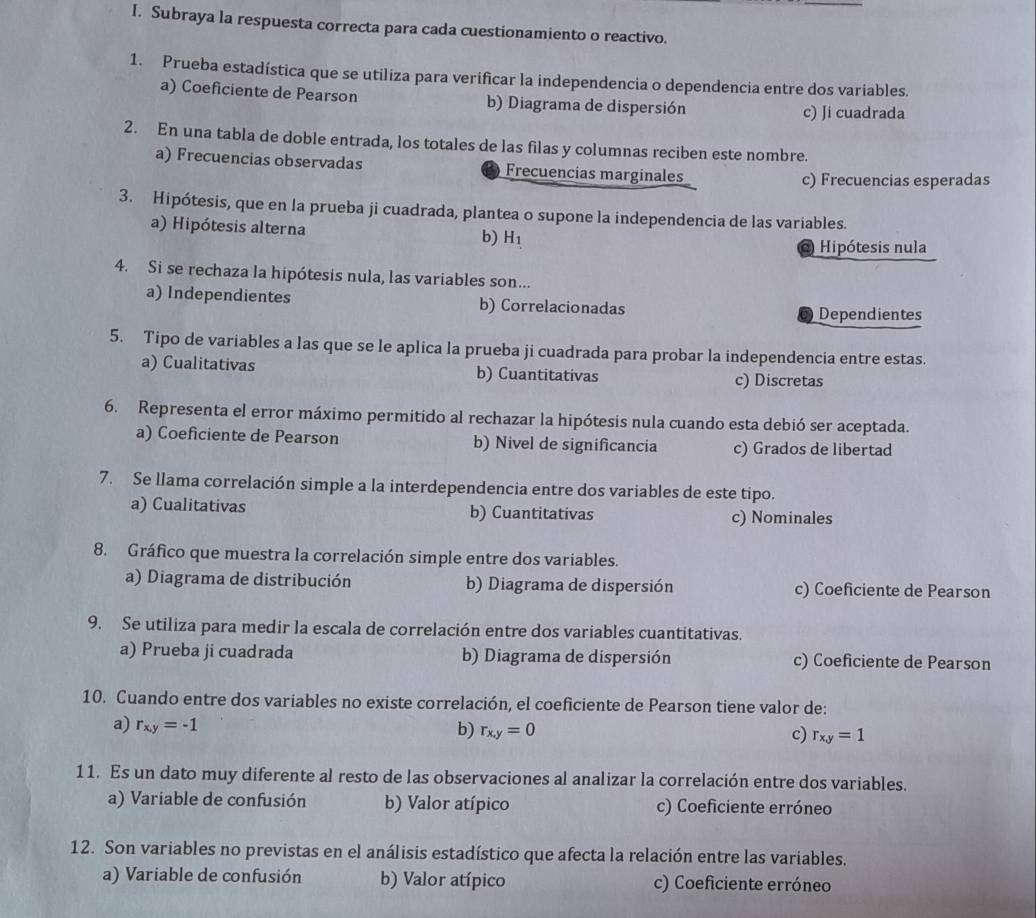 Subraya la respuesta correcta para cada cuestionamiento o reactivo.
1. Prueba estadística que se utiliza para verificar la independencia o dependencia entre dos variables.
a) Coeficiente de Pearson b) Diagrama de dispersión
c) Ji cuadrada
2. En una tabla de doble entrada, los totales de las filas y columnas reciben este nombre.
a) Frecuencias observadas Frecuencias marginales
c) Frecuencias esperadas
3. Hipótesis, que en la prueba ji cuadrada, plantea o supone la independencia de las variables.
a) Hipótesis alterna b) H_1
o Hipótesis nula
4. Si se rechaza la hipótesis nula, las variables son...
a) Independientes b) Correlacionadas
Dependientes
5. Tipo de variables a las que se le aplica la prueba ji cuadrada para probar la independencia entre estas.
a) Cualitativas b) Cuantitativas c) Discretas
6. Representa el error máximo permitido al rechazar la hipótesis nula cuando esta debió ser aceptada.
a) Coeficiente de Pearson b) Nivel de significancia c) Grados de libertad
7. Se llama correlación simple a la interdependencia entre dos variables de este tipo.
a) Cualitativas b) Cuantitativas c) Nominales
8. Gráfico que muestra la correlación simple entre dos variables.
a) Diagrama de distribución b) Diagrama de dispersión c) Coeficiente de Pearson
9. Se utiliza para medir la escala de correlación entre dos variables cuantitativas.
a) Prueba ji cuadrada b) Diagrama de dispersión c) Coeficiente de Pearson
10. Cuando entre dos variables no existe correlación, el coeficiente de Pearson tiene valor de:
a) r_xy=-1 b) r_x,y=0 c) r_xy=1
11. Es un dato muy diferente al resto de las observaciones al analizar la correlación entre dos variables.
a) Variable de confusión b) Valor atípico c) Coeficiente erróneo
12. Son variables no previstas en el análisis estadístico que afecta la relación entre las variables.
a) Variable de confusión b) Valor atípico c) Coeficiente erróneo