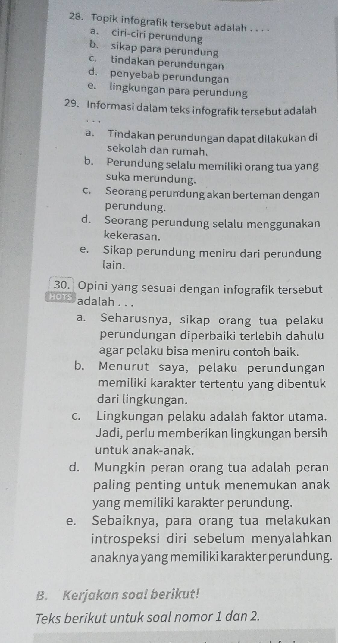 Topik infografik tersebut adalah . . . .
a. ciri-ciri perundung
b. sikap para perundung
c. tindakan perundungan
d. penyebab perundungan
e. lingkungan para perundung
29. Informasi dalam teks infografik tersebut adalah
a. Tindakan perundungan dapat dilakukan di
sekolah dan rumah.
b. Perundung selalu memiliki orang tua yang
suka merundung.
c. Seorang perundung akan berteman dengan
perundung.
d. Seorang perundung selalu menggunakan
kekerasan.
e. Sikap perundung meniru dari perundung
lain.
30. Opini yang sesuai dengan infografik tersebut
HOTS adalah . . .
a. Seharusnya, sikap orang tua pelaku
perundungan diperbaiki terlebih dahulu
agar pelaku bisa meniru contoh baik.
b. Menurut saya, pelaku perundungan
memiliki karakter tertentu yang dibentuk
dari lingkungan.
c. Lingkungan pelaku adalah faktor utama.
Jadi, perlu memberikan lingkungan bersih
untuk anak-anak.
d. Mungkin peran orang tua adalah peran
paling penting untuk menemukan anak
yang memiliki karakter perundung.
e. Sebaiknya, para orang tua melakukan
introspeksi diri sebelum menyalahkan
anaknya yang memiliki karakter perundung.
B. Kerjakan soal berikut!
Teks berikut untuk soal nomor 1 dan 2.