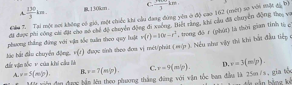 C.
A  130/3 km.
B. 130km.  3400/3 km. 
Câu 7. Tại một nơi không có gió, một chiếc khí cầu đang đứng yên ở độ cao 162 (mét) so với mặt đả b)
đã được phi công cài đặt cho nó chế độ chuyển động đi xuống. Biết rằng, khí cầu đã chuyền động theo va
phương thắng đứng với vận tốc tuân theo quy luật v(t)=10t-t^2 , trong đó 1 (phút) là thời gian tính tù cỉ
lúc bắt đầu chuyền động, v(t) được tính theo đơn vị mét/phút (m/p ). Nếu như vậy thì khi bắt đầu tiếp c
đất vận tốc v của khí cầu là
A. v=5(m/p). B. v=7(m/p). C. v=9(m/p).
D. v=3(m/p). 
Một viên đạn được bắn lên theo phương thẳng đứng với vận tốc ban đầu là 25m/s, gia tốc
t n bằng kế