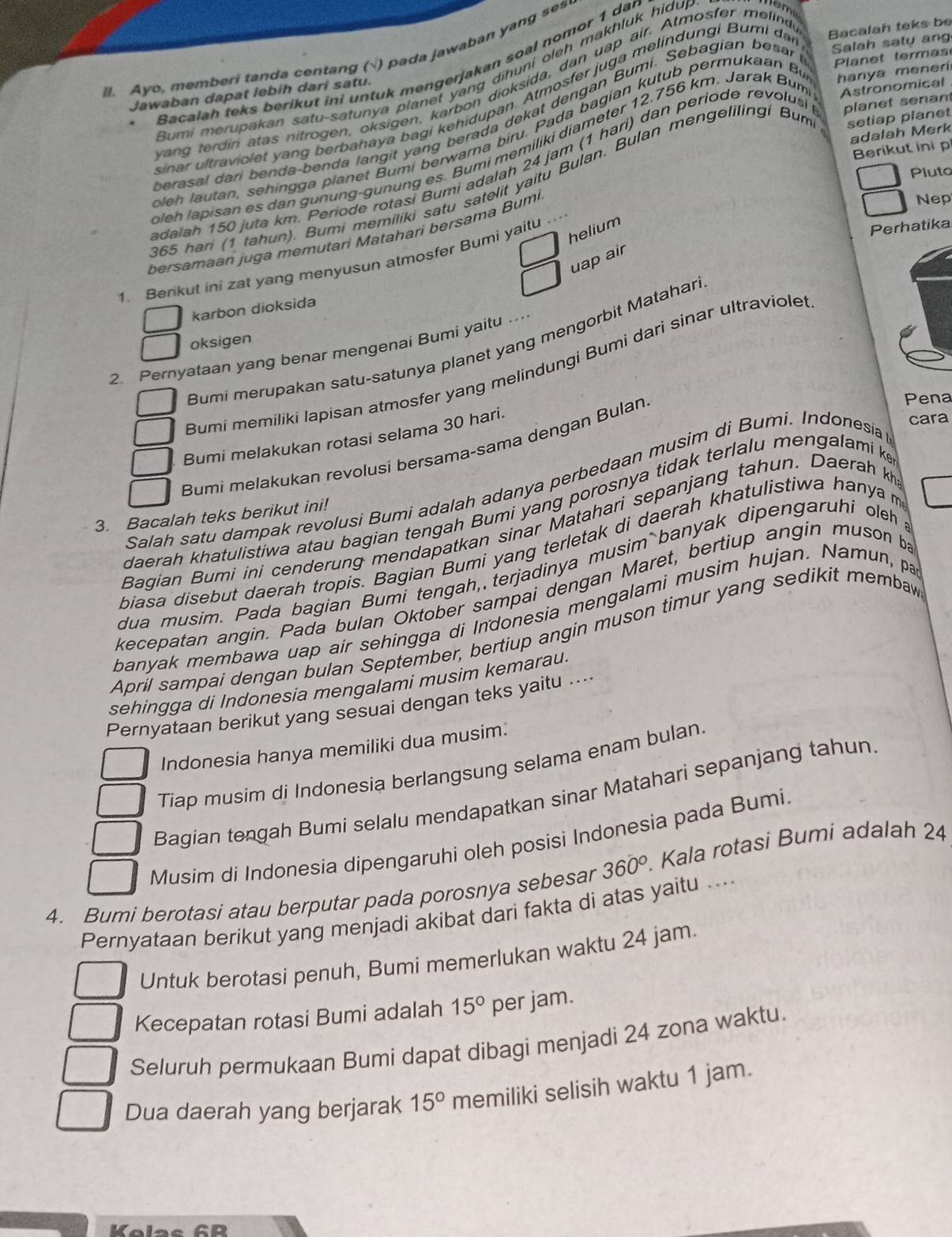 Ayo, memberi tanda centang (√) pada jawaban yang ses
Planet termas
Jawaban dapat lebih dari satu. Bacalah teks be
Bacalah teks berikut ini untuk mengerjakan soal nomor 1 dar
Bumi merupakan satu-satunya planet yang dihuni oleh makhluk hidu,
wan  terdiri atas nitrogen, oksigen, karbon dioksida, dan uap air, Atmosfer melind
sinar ultraviolet yang berbahaya bagi kehidupan. Atmosfer juga melindungi Bumi da
erasal dari benda-benda langit yang berada dekat dengan Bumi. Sebagian besar Salah saty ang
adalah Merk
h    tan, sehing   a  planet Bumi berwarna biru. Pada bagian kutub permukaan B hanya meneri 
eh lapisan es dan gunung-gunung es. Bumi memiliki diameter 12.756 km. Jarak Bum Astronomical
Berikut ini p
dalah 150 juta km. Periode rotasi Bumi adalah 24 jam (1 hari) dan periode revolusi planet senan
Pluto
865 han (1 tahun). Bumi memiliki satu satelit yaitu Bulan. Bulan mengelilingi Bum setiap planet
Nep
helium
Perhatika
bersamaan juga memutari Matahari bersama Bumi
uap air
1. Benkut ini zat yang menyusun atmosfer Bumi yaitu ...
karbon dioksida
oksigen
Bumi merupakan satu-satunya planet yang mengorbit Matahar
2. Pernyataan yang benar mengenai Bumi yaitu …..
Bumi memiliki lapisan atmosfer yang melindungi Bumi dari sinar ultraviole
Bumi melakukan rotasi selama 30 hari.
Bumi melakukan revolusi bersama-sama dengan Bulan
Pena
cara
Salah satu dampak revolusi Bumi adalah adanya perbedaan musim di Bumi. Indonesia
daerah khatulistiwa atau bagian tengah Bumi yang porosnya tidak terlalu mengalami k
3. Bacalah teks berikut ini!
Bagian Bumi ini cenderung mendapatkan sinar Matahari sepanjang tahun. Daerah k
biasa disebut daerah tropis. Bagian Bumi yang terletak di daerah khatulistiwa hanya m
dua musim. Pada bagian Bumi tengah, terjadinya musim banyak dipengaruhi oleh a
kecepatan angin. Pada bulan Oktober sampai dengan Maret, bertiup angin muson ba
banyak membawa uap air sehingga di Indonesia mengalami musim hujan. Namun, pa
April sampai dengan bulan September, bertiup angin muson timur yang sedikit membaw
sehingga di Indonesia mengalami musim kemarau.
Pernyataan berikut yang sesuai dengan teks yaitu ....
Indonesia hanya memiliki dua musim:
Tiap musim di Indonesia berlangsung selama enam bulan.
Bagian tengah Bumi selalu mendapatkan sinar Matahari sepanjang tahun
Musim di Indonesia dipengaruhi oleh posisi Indonesia pada Bumi
4. Bumi berotasi atau berputar pada porosnya sebesar 360°. Kala rotasi Bumi adalah 24
Pernyataan berikut yang menjadi akibat dari fakta di atas yaitu ...
Untuk berotasi penuh, Bumi memerlukan waktu 24 jam.
Kecepatan rotasi Bumi adalah 15° per jam.
Seluruh permukaan Bumi dapat dibagi menjadi 24 zona waktu.
Dua daerah yang berjarak 15° memiliki selisih waktu 1 jam.