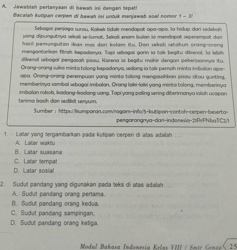 Jawablah pertanyaan di bawah ini dengan tepat!
Bacalah kutipan cerpen di bawah ini untuk menjawab soal nomor 1-3!
Sebagai penjaga surau, Kakek tidak mendapat apa-apa. la hidup dari sedekah
yang dipungutnya sekali se-Jumat. Sekali enam bulan ia mendapat seperempat dari
hasil pemungutan ikan mas dari kolam itu. Dan sekali setahun orang-orang
mengantarkan fitrah kepadanya. Tapi sebagai garin ia tak begitu dikenal. la lebih
dikenal sebagai pengasah pisau. Karena ia begitu mahir dengan pekerjaannya itu.
Orang-orang suka minta tolong kepadanya, sedang ia tak pernah minta imbalan apa-
apa. Orang-orang perempuan yang minta tolong mengasahkan pisau atau gunting,
memberinya sambal sebagai imbalan. Orang laki-laki yang minta tolong, memberinya
imbalan rokok, kadang-kadang uang. Tapi yang paling sering diterimanya ialah ucapan
terima kasih dan sedikit senyum.
Sumber : https://kumparan.com/ragam-info/5-kutipan-contoh-cerpen-beserta-
pengarangnya-dari-indonesia-21PrFNbaTC2/1
1. Latar yang tergambarkan pada kutipan cerpen di atas adalah ..
A. Latar waktu
B. Latar suasana
C. Latar tempat
D. Latar sosial
2. Sudut pandang yang digunakan pada teks di atas adalah ....
A. Sudut pandang orang pertama.
B. Sudut pandang orang kedua.
C. Sudut pandang sampingan.
D. Sudut pandang orang ketiga.
Modul Bahasa Indonesia Kelas VIII / Smtr Genap 25