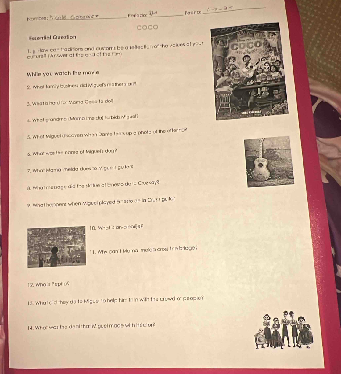Nombre: _ Período: _Fecha: 
_ 
COCo 
Essential Question 
1. How can traditions and customs be a reflection of the values of your 
culture? (Answer at the end of the film) 
While you watch the movie 
2. What family business did Miguel's mother start? 
3. What is hard for Mama Coco to do? 
4. What grandma (Mama Imelda) forbids Miguel? 
5. What Miguel discovers when Dante tears up a photo of the offering? 
6. What was the name of Miguel's dog? 
7. What Mama Imelda does to Miguel's guitar? 
8. What message did the statue of Ernesto de la Cruz say? 
9. What happens when Miguel played Ernesto de la Cruz's guitar 
0. What is an-alebrije? 
1. Why can't Mama Imelda cross the bridge? 
12. Who is Pepita? 
13. What did they do to Miguel to help him fit in with the crowd of people? 
14. What was the deal that Miguel made with Héctor?