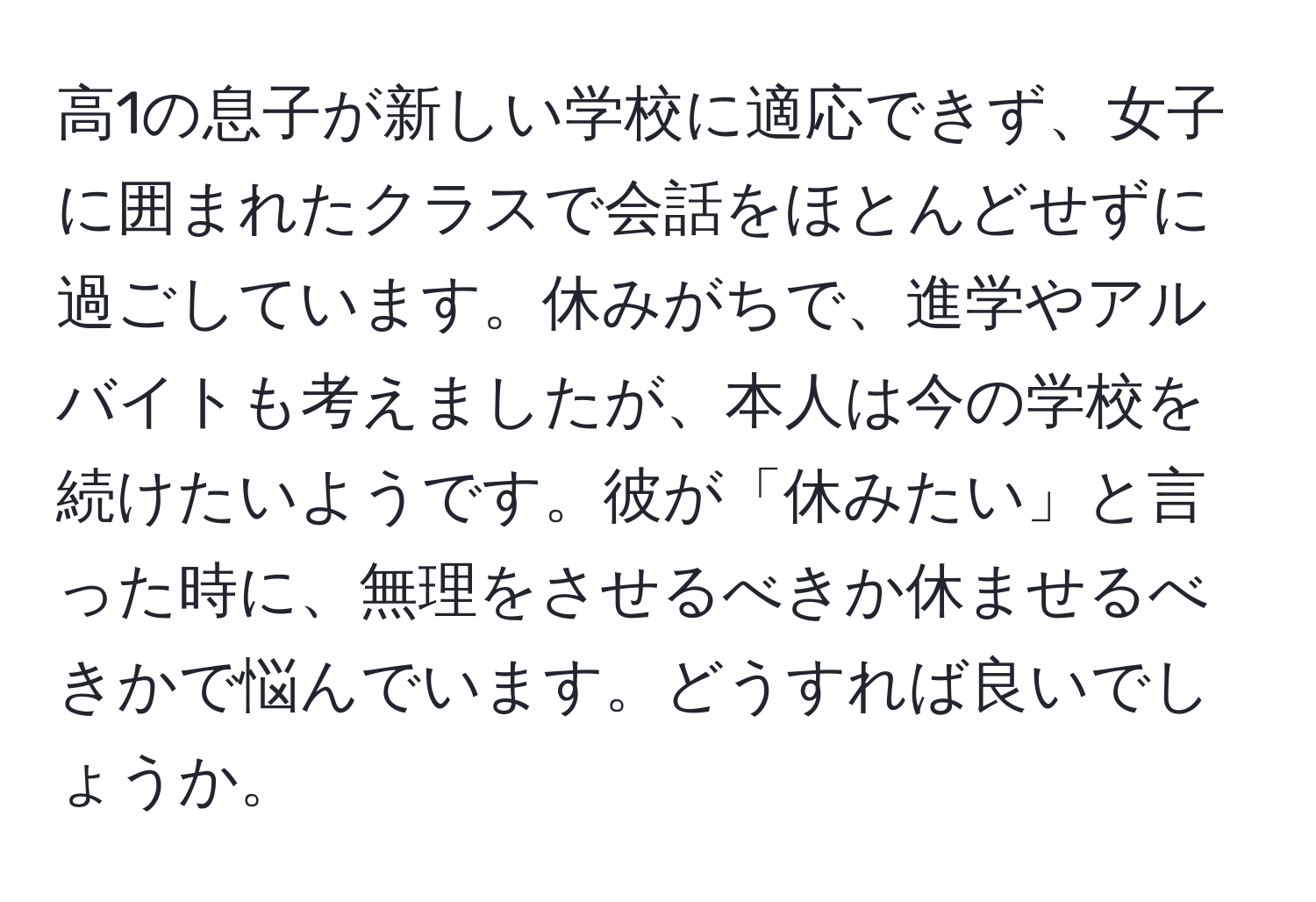 高1の息子が新しい学校に適応できず、女子に囲まれたクラスで会話をほとんどせずに過ごしています。休みがちで、進学やアルバイトも考えましたが、本人は今の学校を続けたいようです。彼が「休みたい」と言った時に、無理をさせるべきか休ませるべきかで悩んでいます。どうすれば良いでしょうか。