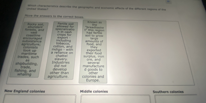 Which characteristics describe the geographic and economic effects of the different regions of the
United States?
Move the answers to the correct boxes.
Known as
Rocky soil, allowed for Fertile soil breadbaske the
forests, and abundant specializatio n in cash had fertile this region
t°
coastline vast crops for soil to grow
subsistence encouraged including export - amounts of large
agrículture; cotton, and tobacco, food, and they
colonists
took up indigo - with
maritime a reliance on their food exported
trades, such slavery. chatte surplus, iron ore, and
as
shipbuilding, Industries did not manufacture several
trade,
fishing, and other than develop d goods to other
whaling agriculture. colonies and
Europe.
New England colonies Middle colonies Southern colonies