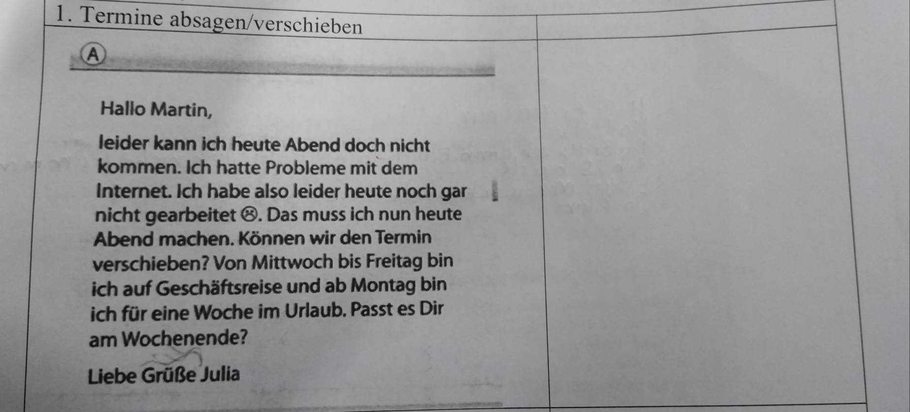 Termine absagen/verschieben 
A 
Hallo Martin, 
leider kann ich heute Abend doch nicht 
kommen. Ich hatte Probleme mit dem 
Internet. Ich habe also leider heute noch gar 
nicht gearbeitet ⑭. Das muss ich nun heute 
Abend machen. Können wir den Termin 
verschieben? Von Mittwoch bis Freitag bin 
ich auf Geschäftsreise und ab Montag bin 
ich für eine Woche im Urlaub. Passt es Dir 
am Wochenende? 
Liebe Grüße Julia