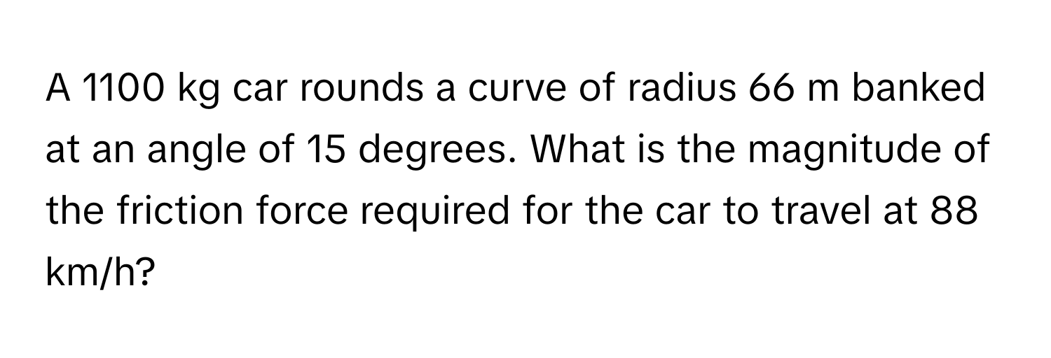 A 1100 kg car rounds a curve of radius 66 m banked at an angle of 15 degrees. What is the magnitude of the friction force required for the car to travel at 88 km/h?