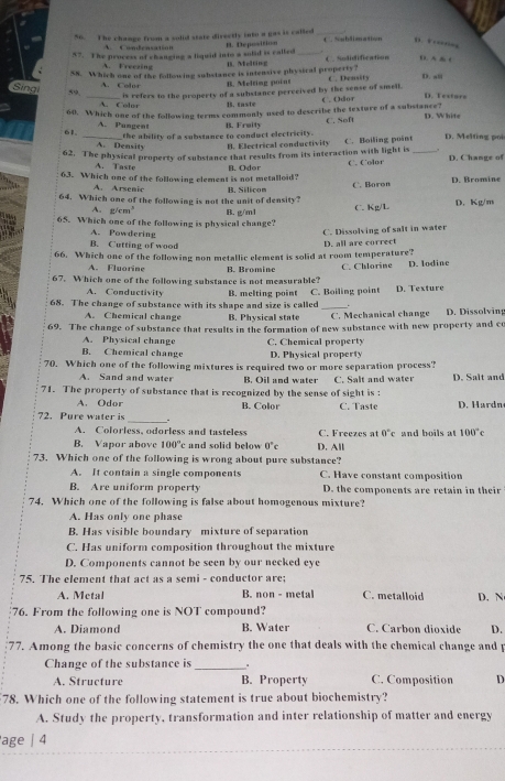 The change from a solid state directly into a gas is called_
D.  …
C C     a   
57. The process of changing a liquid into a solid is called B. Deposition _C. Snblimation C. Sodidification D. A
A. Freezing
B. Melting
SN. Which one of the following substance is intensive physical property? C. Density D. s≡
A. Color B. Melting point
Sing 59. _is refers to the property of a substance perceived by the sense of smell. C . Odor D. Textors
A. Color B. raste
60. Which one of the following terms commonly used to describe the texture of a substance?
61. A. Pungent B. Fraity C. Seft D. White
the ability of a substance to conduct electricity.
A. Density B. Electrical conductivity
62. The physical property of substance that results from its interaction with light is C. Boiling point_ D. Melting poi
A. Taste
63. Which one of the following element is not metalloid? B. Oder C. Color D. Changs of
A. Arsenic
64. Which one of the following is not the unit of density? B. Silicon C. Boren D. Bromine
A. g/cm
65. Which one of the following is physical change? B. g/m1 C. Kg/L D. Kg/m
A. Powdering
C. Dissolving of salt in water
B. Cutting of wood
66. Which one of the following non metallic element is solid at room temperature? D. all are correct
A. Fluorine B. Bromine
67. Which one of the following substance is not measurable? C. Chlorine D. lodine
A. Conductivity B. melting point
68. The change of substance with its shape and size is called C. Boiling point D. Texture
A. Chemical change B. Physical state C. Mechanical change D. Dissolving
69. The change of substance that results in the formation of new substance with new property and co
A. Physical change
B. Chemical change C. Chemical propert D. Physical property
70. Which one of the following mixtures is required two or more separation process?
A. Sand and water B. Oil and water C. Salt and water
71. The property of substance that is recognized by the sense of sight is : D. Salt and
A. Odor B. Color C. Taste D. Hardn
72. Pure water is _.
A. Colorless, odorless and tasteless C. Freezes at 0°c and boils at 100°c
B. Vapor above 100°c and solid below 0°c D. All
73. Which one of the following is wrong about pure substance?
A. It contain a single components C. Have constant composition
B. Are uniform property D. the components are retain in their
74. Which one of the following is false about homogenous mixture?
A. Has only one phase
B. Has visible boundary mixture of separation
C. Has uniform composition throughout the mixture
D. Components cannot be seen by our necked eye
75. The element that act as a semi - conductor are: C. metalloid
A. Metal B. non - metal
76. From the following one is NOT compound? D. N
A. Diamond B. Water C. Carbon dioxide D.
77. Among the basic concerns of chemistry the one that deals with the chemical change and p
Change of the substance is _.
A. Structure B. Property C. Composition D
78. Which one of the following statement is true about biochemistry?
A. Study the property, transformation and inter relationship of matter and energy
'age | 4