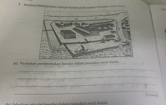 Ilustrasi menunjukkan sebuah bandar pada zaman tamadun awal dunia. 
(a) Nyatakan pembentukan bandar dalam tamadun awal dunia. 
_ 
_ 
_ 
_ 
[3 markah] 
dar dalam tamadun awal dunia.