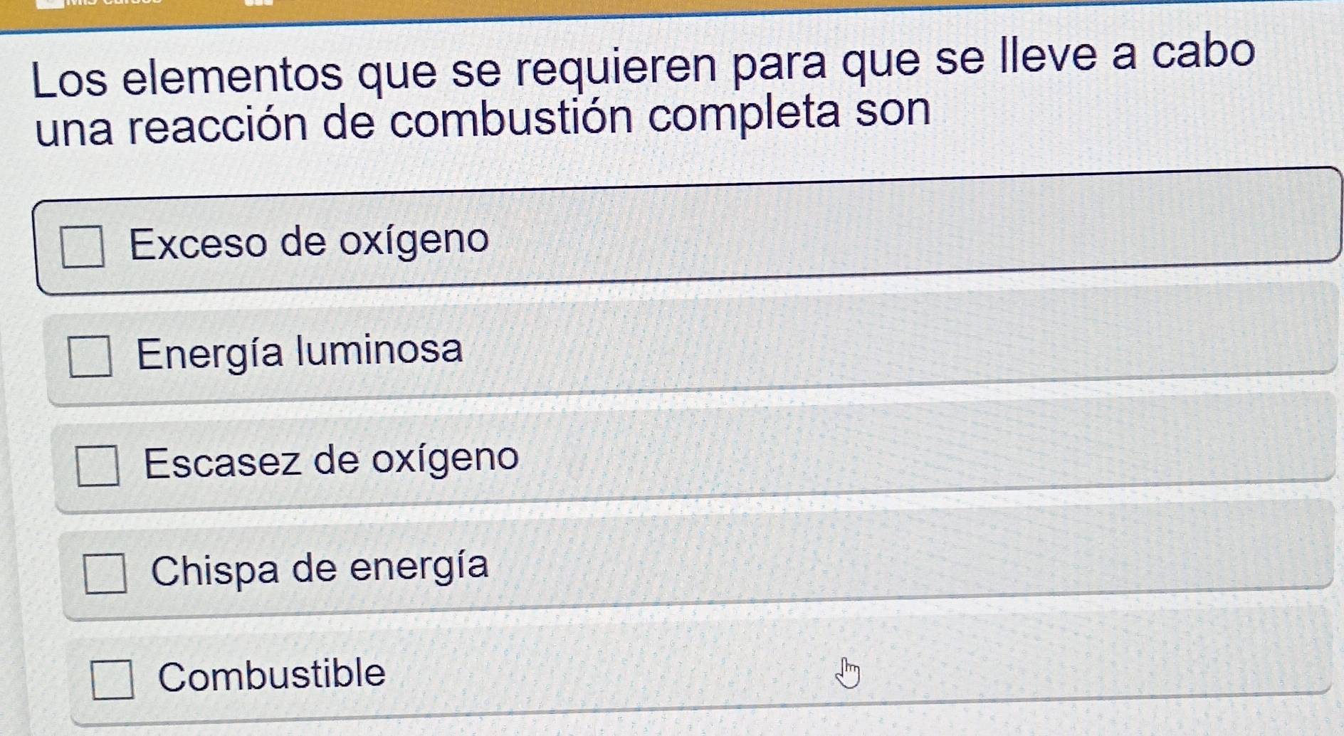 Los elementos que se requieren para que se lleve a cabo
una reacción de combustión completa son
Exceso de oxígeno
Energía luminosa
Escasez de oxígeno
Chispa de energía
Combustible